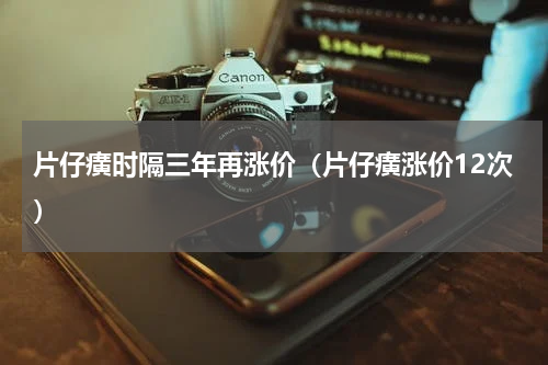 片仔癀时隔三年再涨价(片仔癀涨价12次)
