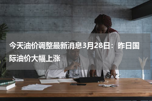 今天油价调整最新消息3月28日：昨日国际油价大幅上涨