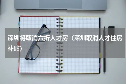 深圳将取消六折人才房（深圳取消人才住房补贴）