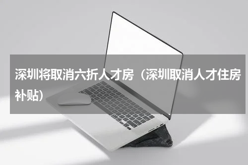 深圳将取消六折人才房（深圳取消人才住房补贴）