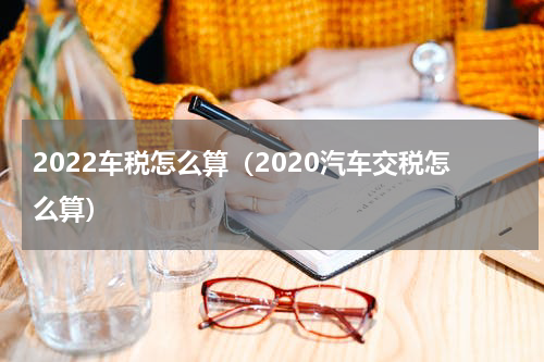 2022车税怎么算（2020汽车交税怎么算）