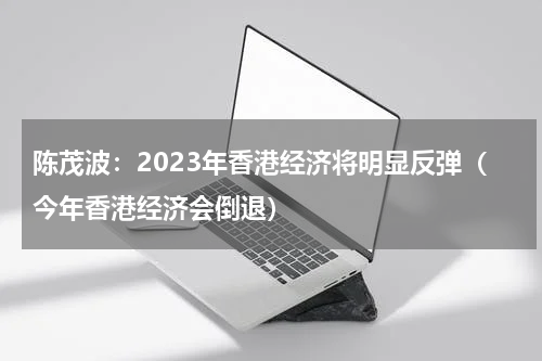 陈茂波：2023年香港经济将明显反弹（今年香港经济会倒退）