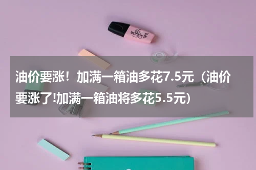 油价要涨!加满一箱油多花7.5元(油价要涨了!加满一箱油将多花5.5元)