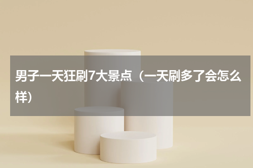 男子一天狂刷7大景点（一天刷多了会怎么样）