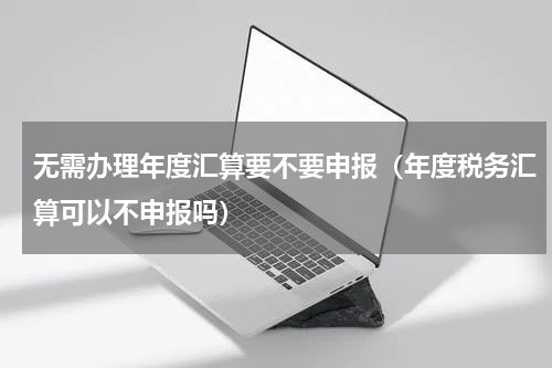 无需办理年度汇算要不要申报（年度税务汇算可以不申报吗）