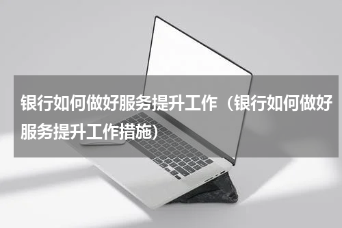 银行如何做好服务提升工作（银行如何做好服务提升工作措施）