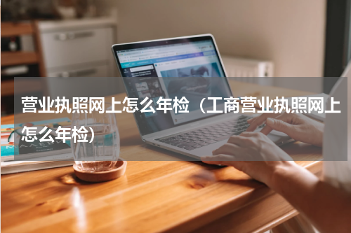 营业执照网上怎么年检（工商营业执照网上怎么年检）