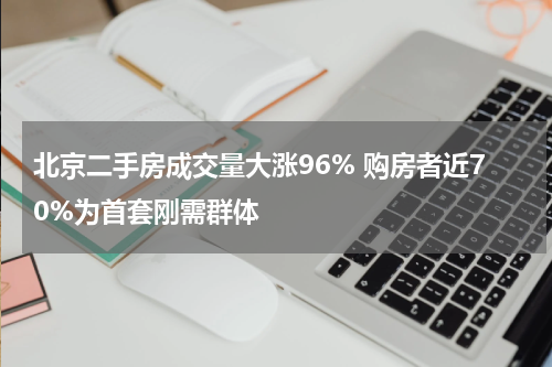 北京二手房成交量大涨96% 购房者近70%为首套刚需群体