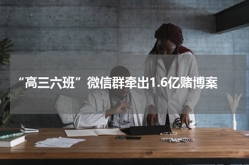 “高三六班”微信群牵出1.6亿赌博案