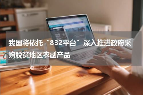 我国将依托“832平台”深入推进政府采购脱贫地区农副产品