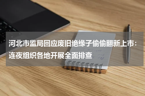 河北市监局回应废旧绝缘子偷偷翻新上市：连夜组织各地开展全面排查