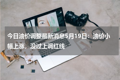 今日油价调整最新消息5月19日:油价小幅上涨,没过上调红线
