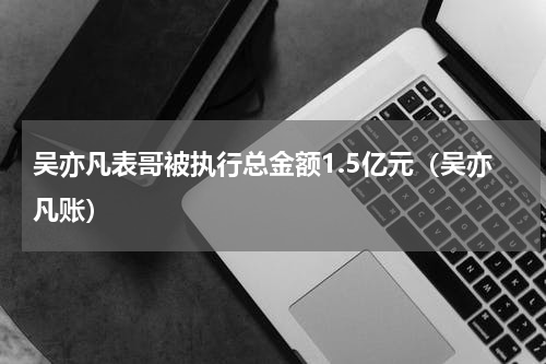 吴亦凡表哥被执行总金额1.5亿元（吴亦凡账）