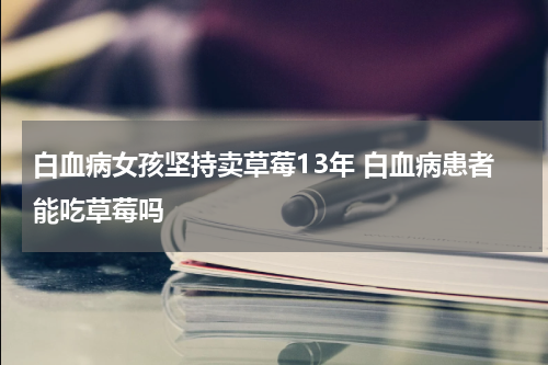 白血病女孩坚持卖草莓13年 白血病患者能吃草莓吗