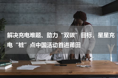 解决充电难题、助力“双碳”目标,星星充电“桩”点中国活动首进莆田