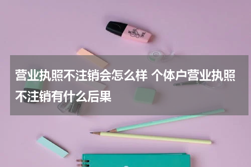 营业执照不注销会怎么样 个体户营业执照不注销有什么后果