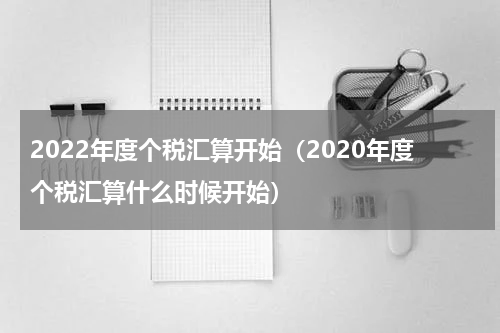 2022年度个税汇算开始（2020年度个税汇算什么时候开始）