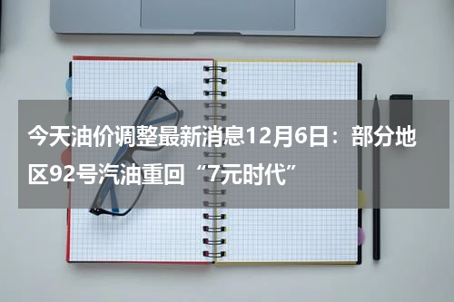 今天油价调整最新消息12月6日：部分地区92号汽油重回“7元时代”