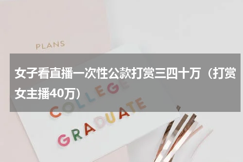 女子看直播一次性公款打赏三四十万（打赏女主播40万）