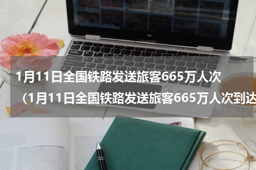 1月11日全国铁路发送旅客665万人次（1月11日全国铁路发送旅客665万人次到达）