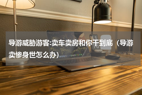 导游威胁游客:卖车卖房和你干到底（导游卖惨身世怎么办）