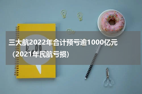 三大航2022年合计预亏逾1000亿元（2021年民航亏损）