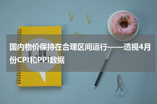 国内物价保持在合理区间运行——透视4月份CPI和PPI数据