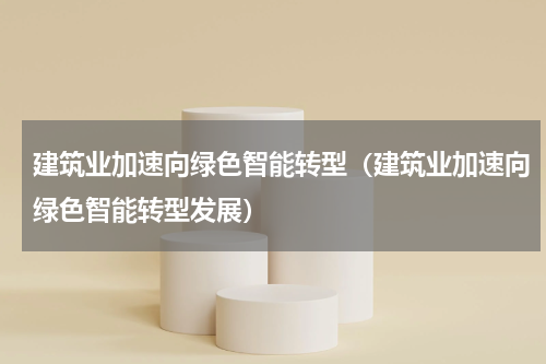 建筑业加速向绿色智能转型（建筑业加速向绿色智能转型发展）