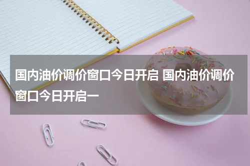 国内油价调价窗口今日开启 国内油价调价窗口今日开启一