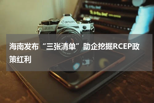 海南发布“三张清单”助企挖掘RCEP政策红利