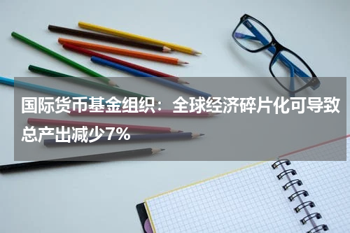 国际货币基金组织：全球经济碎片化可导致总产出减少7%