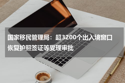 国家移民管理局：超3200个出入境窗口恢复护照签证等受理审批