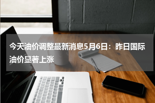 今天油价调整最新消息5月6日：昨日国际油价显著上涨