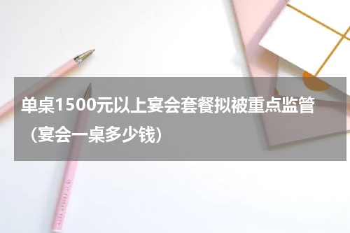 单桌1500元以上宴会套餐拟被重点监管（宴会一桌多少钱）
