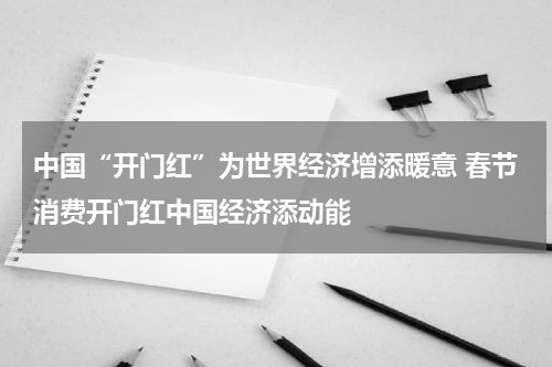 中国“开门红”为世界经济增添暖意 春节消费开门红中国经济添动能