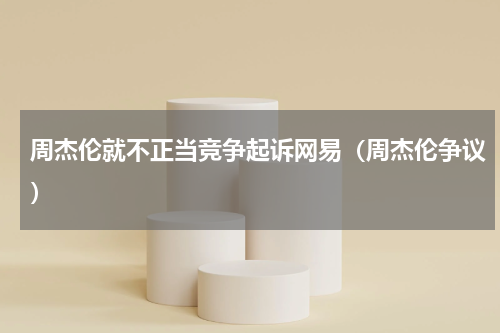 周杰伦就不正当竞争起诉网易（周杰伦争议）