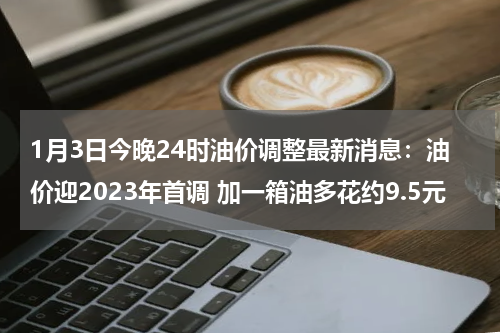 1月3日今晚24时油价调整最新消息：油价迎2023年首调 加一箱油多花约9.5元