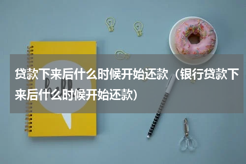 贷款下来后什么时候开始还款(银行贷款下来后什么时候开始还款)