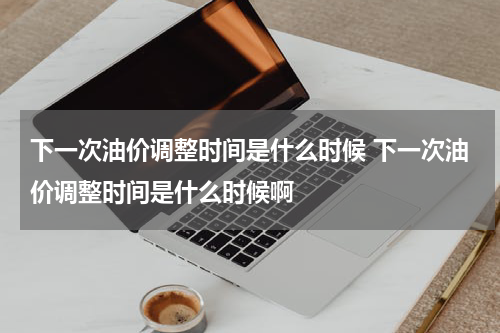 下一次油价调整时间是什么时候 下一次油价调整时间是什么时候啊