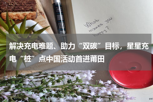 解决充电难题、助力“双碳”目标，星星充电“桩”点中国活动首进莆田