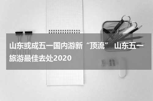 山东或成五一国内游新“顶流” 山东五一旅游最佳去处2020