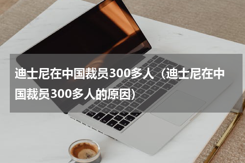 迪士尼在中国裁员300多人（迪士尼在中国裁员300多人的原因）