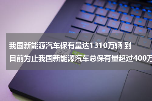 我国新能源汽车保有量达1310万辆 到目前为止我国新能源汽车总保有量超过400万辆占全球