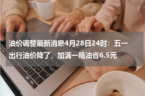 油价调整最新消息4月28日24时：五一出行油价降了，加满一箱油省6.5元