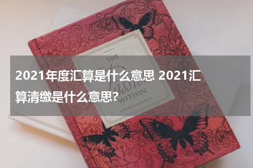 2021年度汇算是什么意思 2021汇算清缴是什么意思?