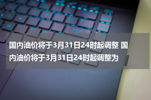国内油价将于3月31日24时起调整 国内油价将于3月31日24时起调整为