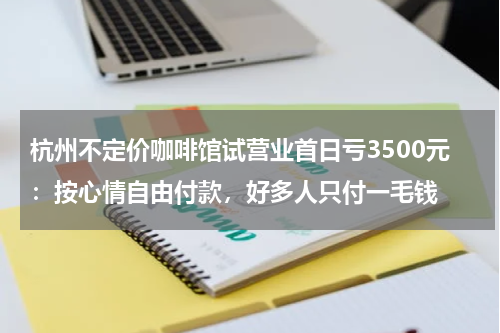 杭州不定价咖啡馆试营业首日亏3500元:按心情自由付款,好多人只付一毛钱