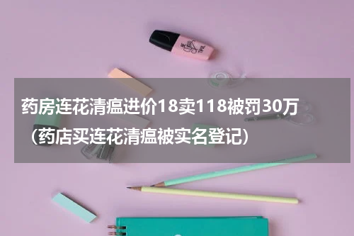 药房连花清瘟进价18卖118被罚30万（药店买连花清瘟被实名登记）
