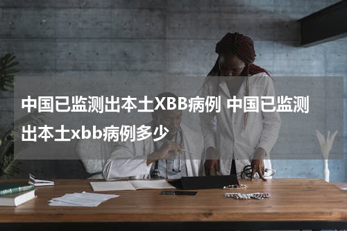 中国已监测出本土XBB病例 中国已监测出本土xbb病例多少