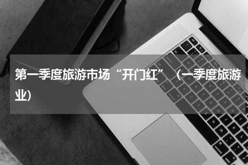 第一季度旅游市场“开门红”（一季度旅游业）
